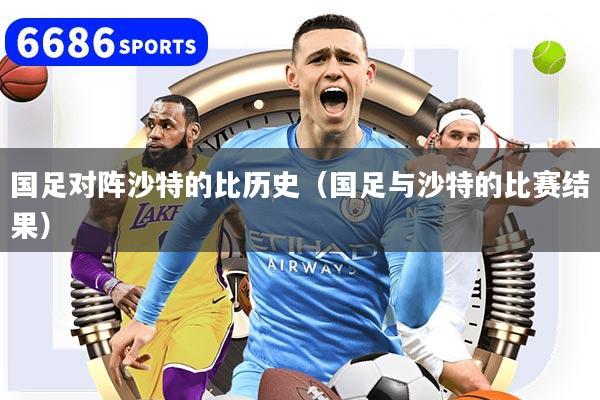 国足对阵沙特的比历史（国足与沙特的比赛结果）