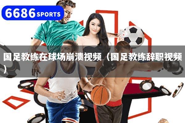 国足教练在球场崩溃视频（国足教练辞职视频）