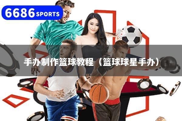 手办制作篮球教程（篮球球星手办）